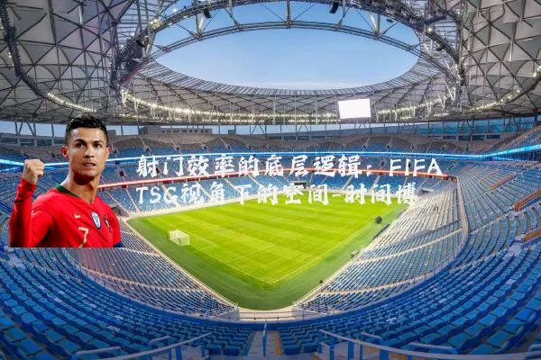 射门效率的底层逻辑:FIFA TSG视角下的空间-时间博弈