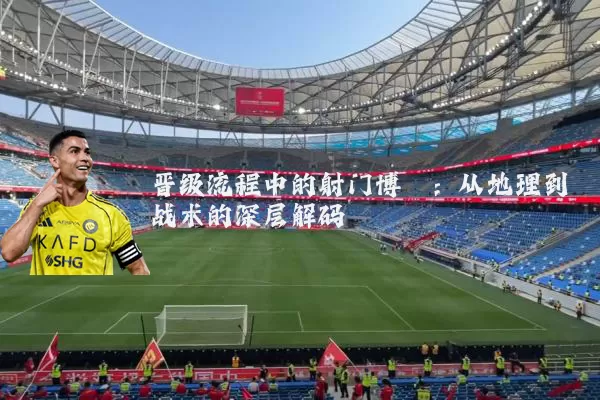 晋级流程中的射门博弈：从地理到战术的深层解码